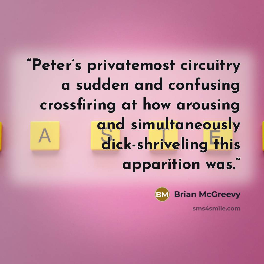 “Peter’s privatemost circuitry a sudden and confusing crossfiring at how arousing and simultaneously dick-shriveling this apparition was.” quote by Brian McGreevy