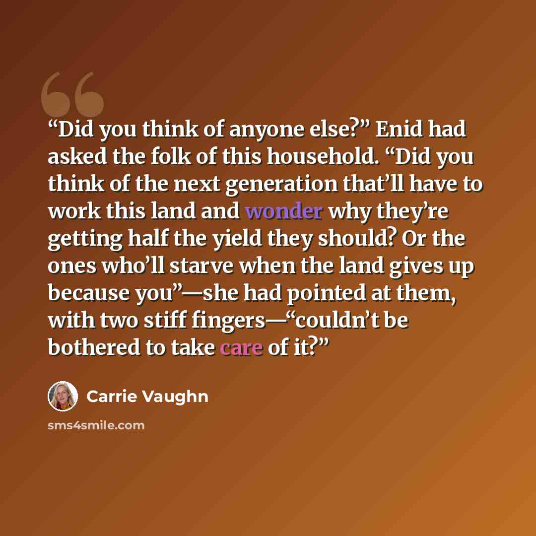 “Did you think of anyone else?” Enid had asked the folk of this household. “Did you think of the next generation that’ll have to work this land and wonder why they’re getting half the yield they should? Or the ones who’ll starve when the land gives up because you”—she had pointed at them, with two…” quote by Carrie Vaughn