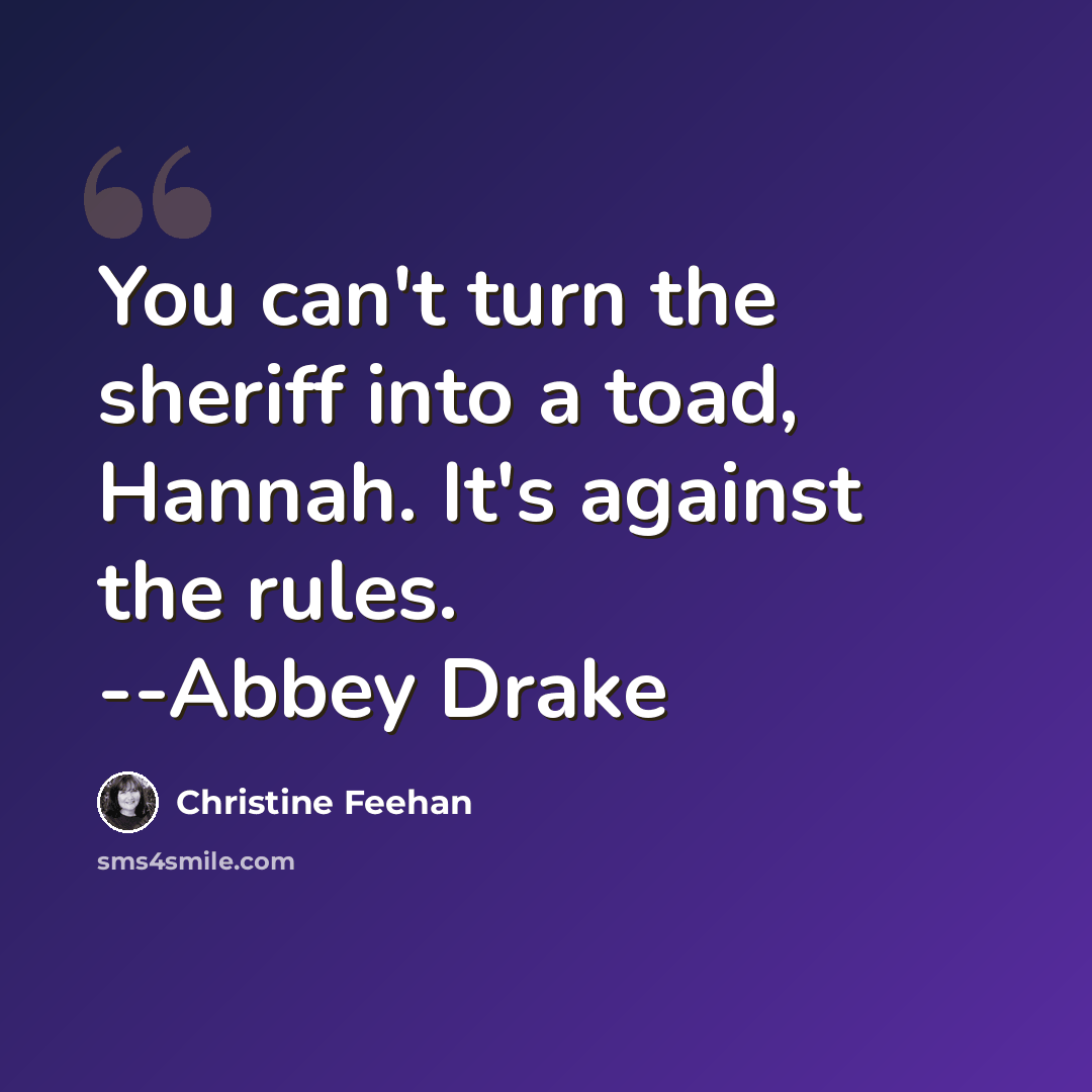 “You can't turn the sheriff into a toad, Hannah. It's against the rules. --Abbey Drake” quote by Christine Feehan