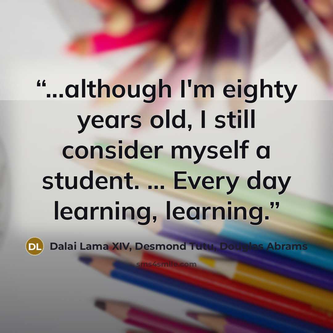 “...although I'm eighty years old, I still consider myself a student. ... Every day learning, learning.” quote by Dalai Lama XIV, Desmond Tutu, Douglas Abrams
