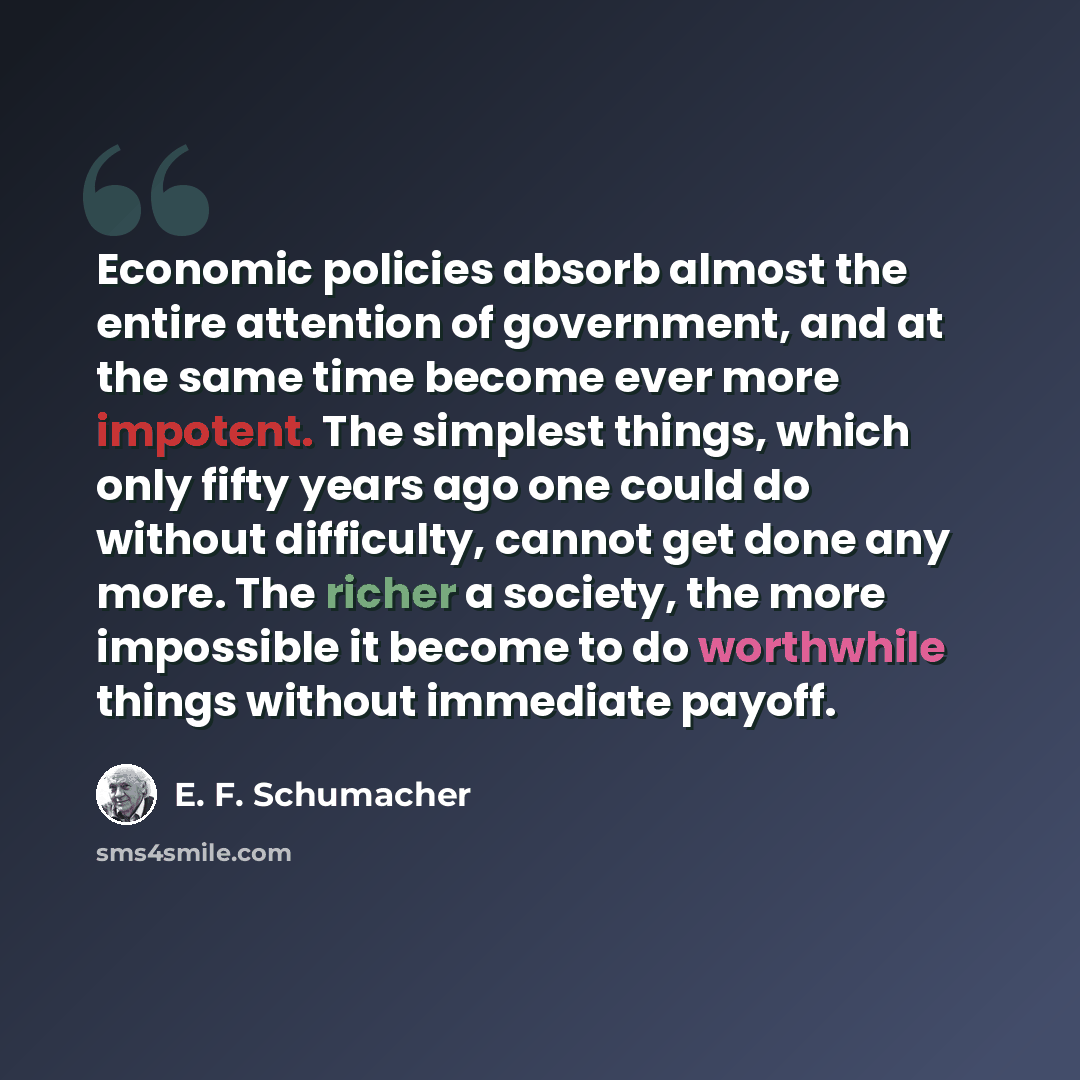 “Economic policies absorb almost the entire attention of government, and at the same time become ever more impotent. The simplest things, which only fifty years ago one could do without difficulty, cannot get done any more. The richer a society, the more impossible it become to do worthwhile things…” quote by E. F. Schumacher