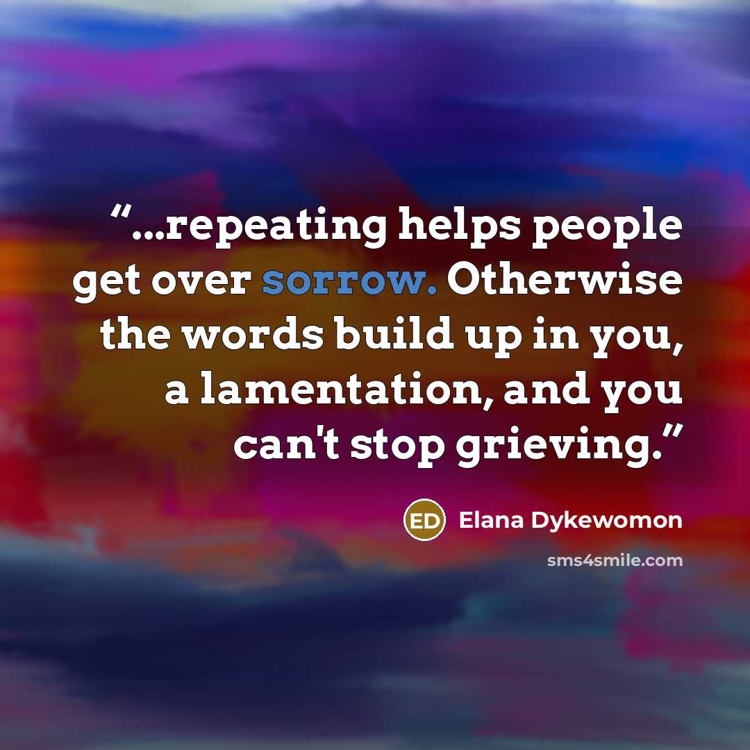 “...repeating helps people get over sorrow. Otherwise the words build up in you, a lamentation, and you can't stop grieving.” quote by Elana Dykewomon