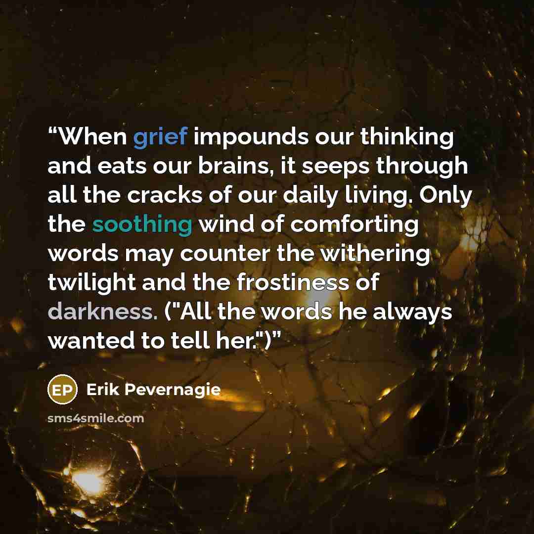 “When grief impounds our thinking and eats our brains, it seeps through all the cracks of our daily living. Only the soothing wind of comforting words may counter the withering twilight and the frostiness of darkness. ("All the words he always wanted to tell her.")” quote by Erik Pevernagie