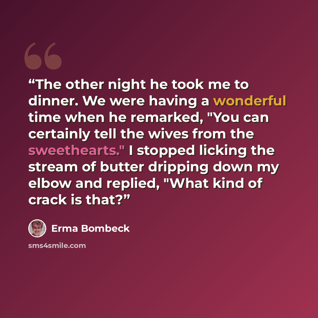 “The other night he took me to dinner. We were having a wonderful time when he remarked, "You can certainly tell the wives from the sweethearts." I stopped licking the stream of butter dripping down my elbow and replied, "What kind of crack is that?” quote by Erma Bombeck