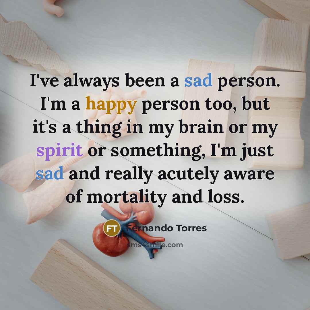 “I've always been a sad person. I'm a happy person too, but it's a thing in my brain or my spirit or something, I'm just sad and really acutely aware of mortality and loss.” quote by Fernando Torres