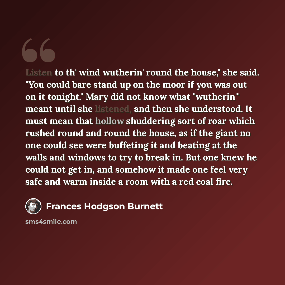“Listen to th' wind wutherin' round the house," she said. "You could bare stand up on the moor if you was out on it tonight." Mary did not know what "wutherin'" meant until she listened, and then she understood. It must mean that hollow shuddering sort of roar which rushed round and round the…” quote by Frances Hodgson Burnett