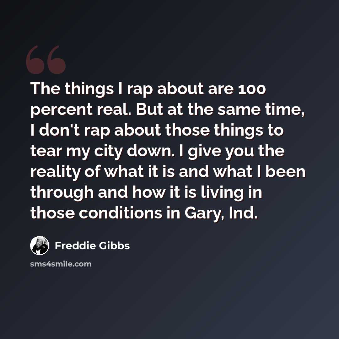 “The things I rap about are 100 percent real. But at the same time, I don't rap about those things to tear my city down. I give you the reality of what it is and what I been through and how it is living in those conditions in Gary, Ind.” quote by Freddie Gibbs