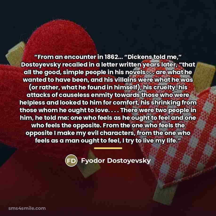 “From an encounter in 1862... “Dickens told me,” Dostoyevsky recalled in a letter written years later, “that all the good, simple people in his novels . . . are what he wanted to have been, and his villains were what he was (or rather, what he found in himself), his cruelty, his attacks of…” quote by Fyodor Dostoyevsky