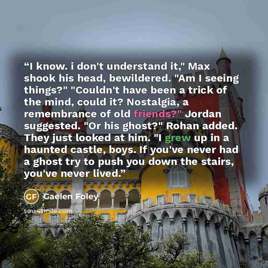 “I know. i don't understand it," Max shook his head, bewildered. "Am I seeing things?" "Couldn't have been a trick of the mind, could it? Nostalgia, a remembrance of old friends?" Jordan suggested. "Or his ghost?" Rohan added. They just looked at him. "I grew up in a haunted castle, boys. If you've…” quote by Gaelen Foley