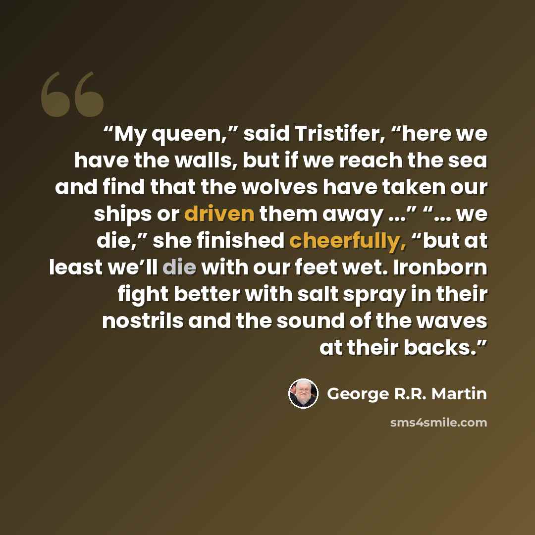 “My queen,” said Tristifer, “here we have the walls, but if we reach the sea and find that the wolves have taken our ships or driven them away ...” “... we die,” she finished cheerfully, “but at least we’ll die with our feet wet. Ironborn fight better with salt spray in their nostrils and the sound…” quote by George R.R. Martin