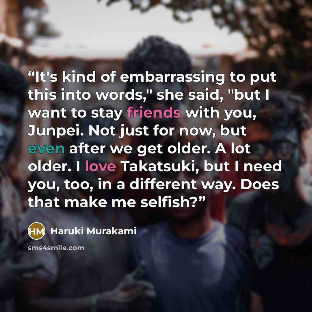 “It's kind of embarrassing to put this into words," she said, "but I want to stay friends with you, Junpei. Not just for now, but even after we get older. A lot older. I love Takatsuki, but I need you, too, in a different way. Does that make me selfish?” quote by Haruki Murakami