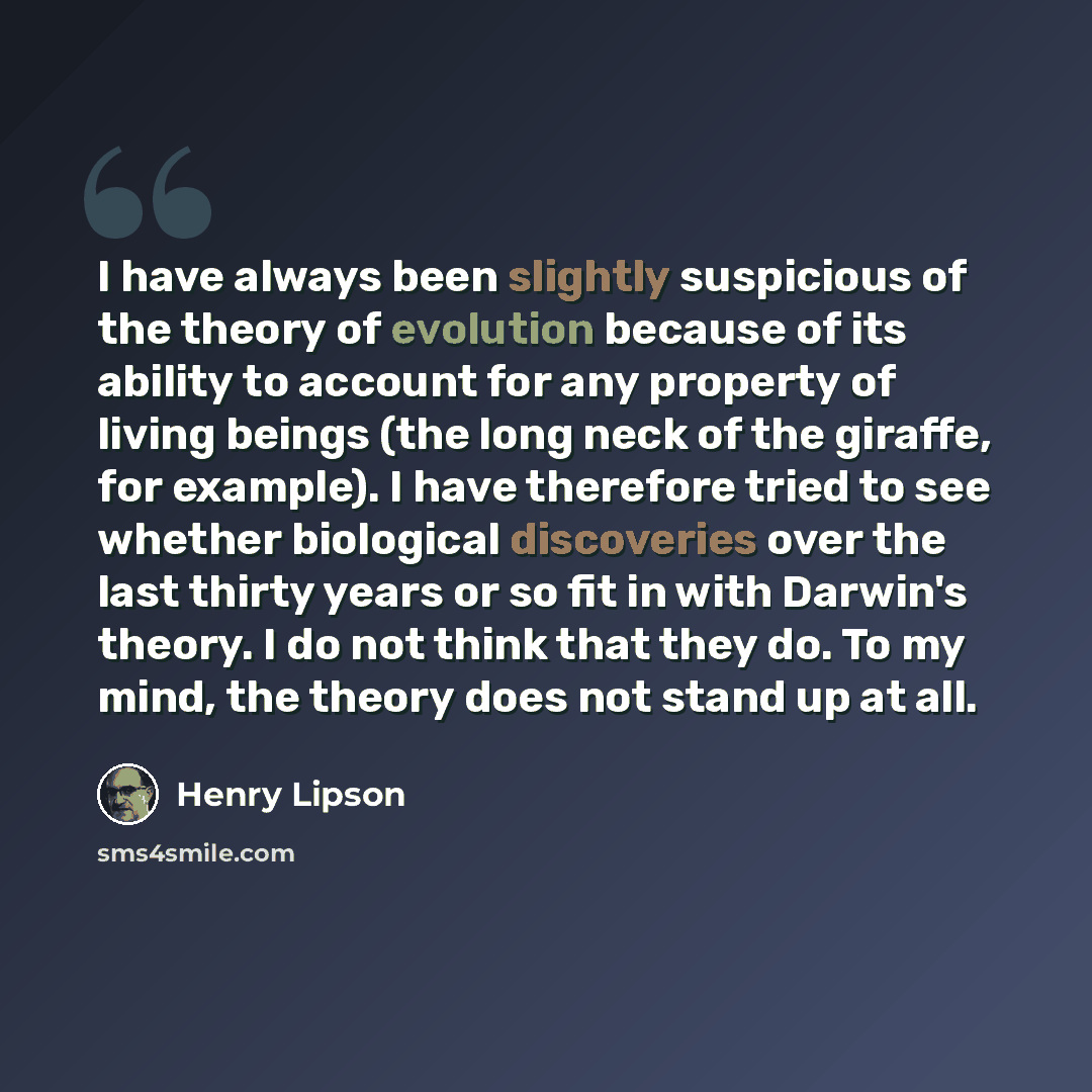 “I have always been slightly suspicious of the theory of evolution because of its ability to account for any property of living beings (the long neck of the giraffe, for example). I have therefore tried to see whether biological discoveries over the last thirty years or so fit in with Darwin's…” quote by Henry Lipson