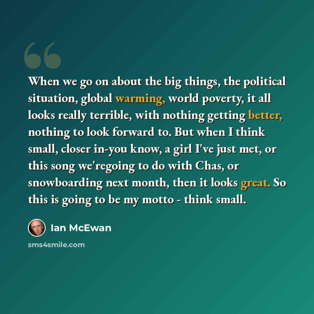 “When we go on about the big things, the political situation, global warming, world poverty, it all looks really terrible, with nothing getting better, nothing to look forward to. But when I think small, closer in-you know, a girl I've just met, or this song we'regoing to do with Chas, or…” quote by Ian Mcewan