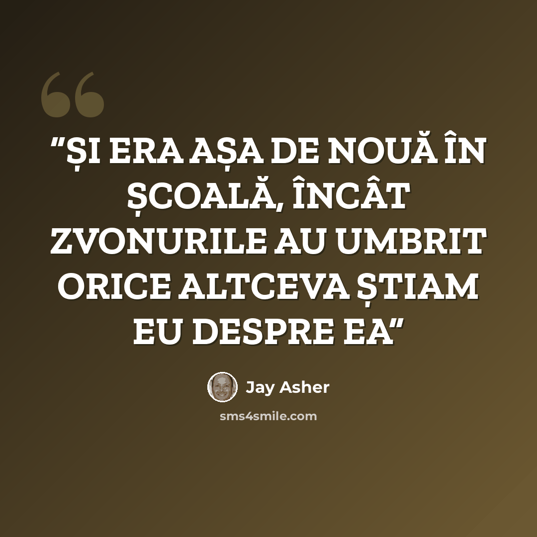“ȘI ERA AȘA DE NOUĂ ÎN ȘCOALĂ, ÎNCÂT ZVONURILE AU UMBRIT ORICE ALTCEVA ȘTIAM EU DESPRE EA” quote by Jay Asher