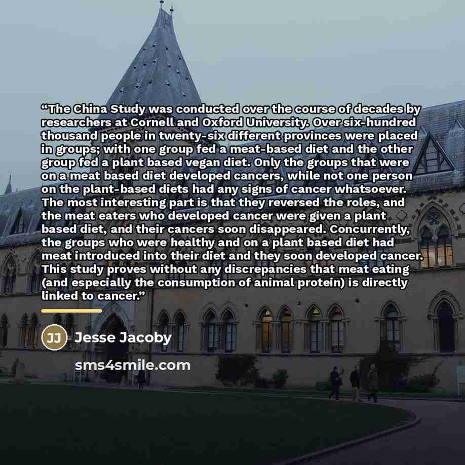 “The China Study was conducted over the course of decades by researchers at Cornell and Oxford University. Over six-hundred thousand people in twenty-six different provinces were placed in groups; with one group fed a meat-based diet and the other group fed a plant based vegan diet. Only the groups…” quote by Jesse Jacoby