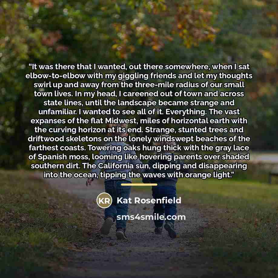 “It was there that I wanted, out there somewhere, when I sat elbow-to-elbow with my giggling friends and let my thoughts swirl up and away from the three-mile radius of our small town lives. In my head, I careened out of town and across state lines, until the landscape became strange and…” quote by Kat Rosenfield