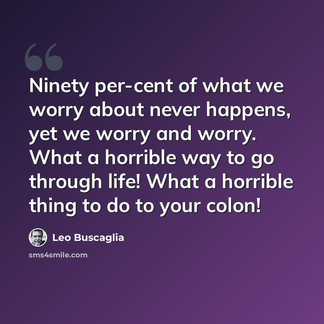 “Ninety per-cent of what we worry about never happens, yet we worry and worry. What a horrible way to go through life! What a horrible thing to do to your colon!” quote by Leo Buscaglia
