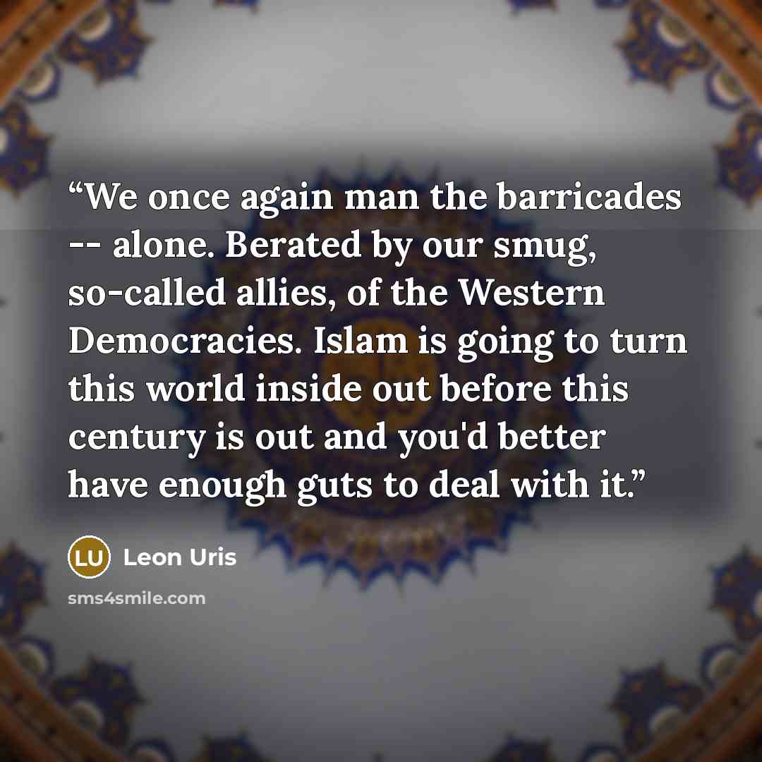 “We once again man the barricades -- alone. Berated by our smug, so-called allies, of the Western Democracies. Islam is going to turn this world inside out before this century is out and you'd better have enough guts to deal with it.” quote by Leon Uris