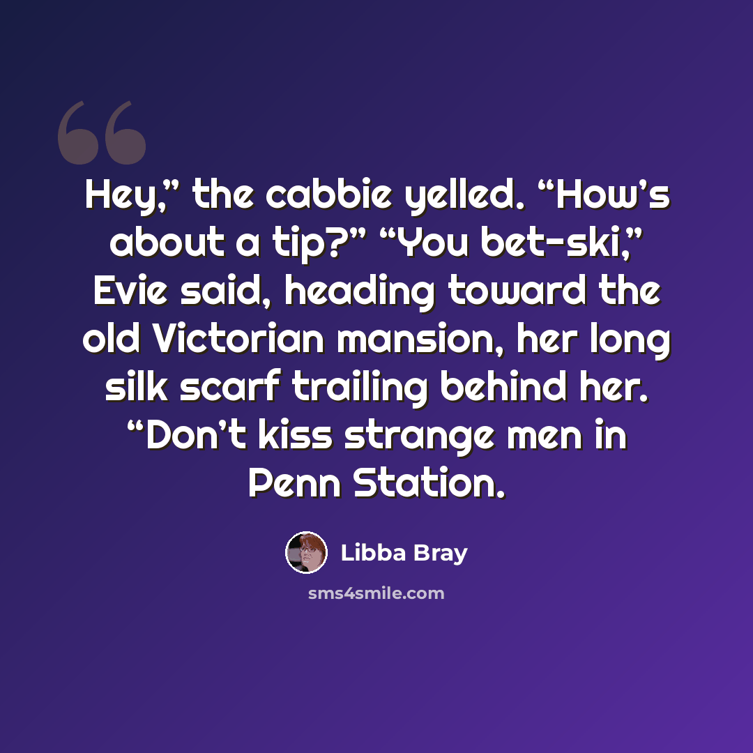 “Hey,” the cabbie yelled. “How’s about a tip?” “You bet-ski,” Evie said, heading toward the old Victorian mansion, her long silk scarf trailing behind her. “Don’t kiss strange men in Penn Station.” quote by Libba Bray
