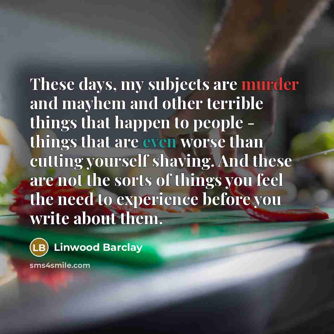 “These days, my subjects are murder and mayhem and other terrible things that happen to people - things that are even worse than cutting yourself shaving. And these are not the sorts of things you feel the need to experience before you write about them.” quote by Linwood Barclay