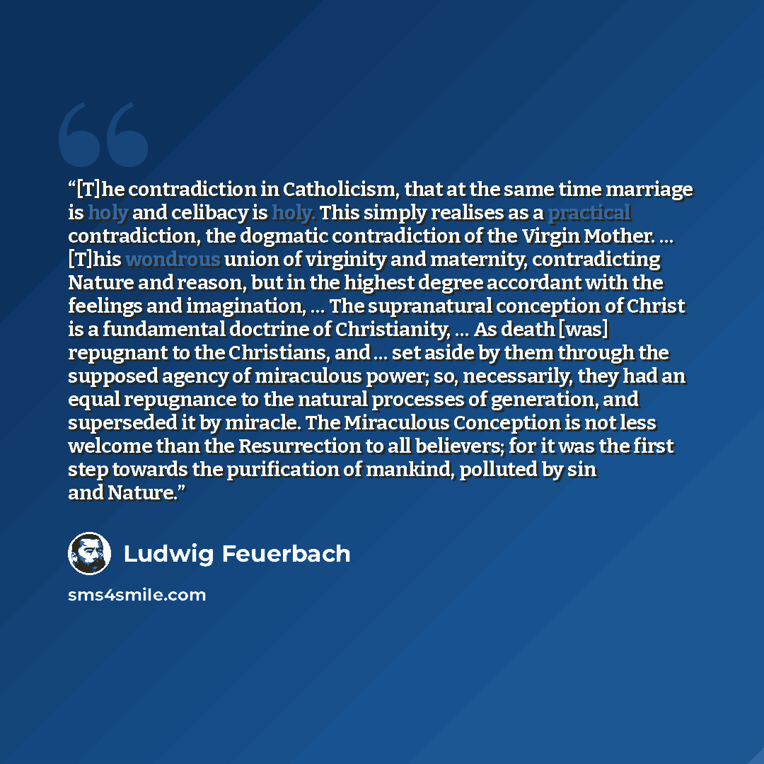 “[T]he contradiction in Catholicism, that at the same time marriage is holy and celibacy is holy. This simply realises as a practical contradiction, the dogmatic contradiction of the Virgin Mother. … [T]his wondrous union of virginity and maternity, contradicting Nature and reason, but in the…” quote by Ludwig Feuerbach