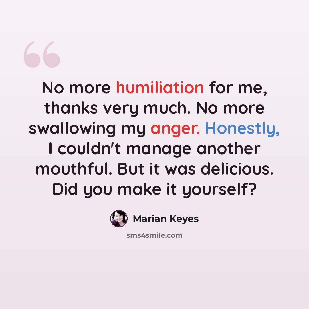 “No more humiliation for me, thanks very much. No more swallowing my anger. Honestly, I couldn't manage another mouthful. But it was delicious. Did you make it yourself?” quote by Marian Keyes