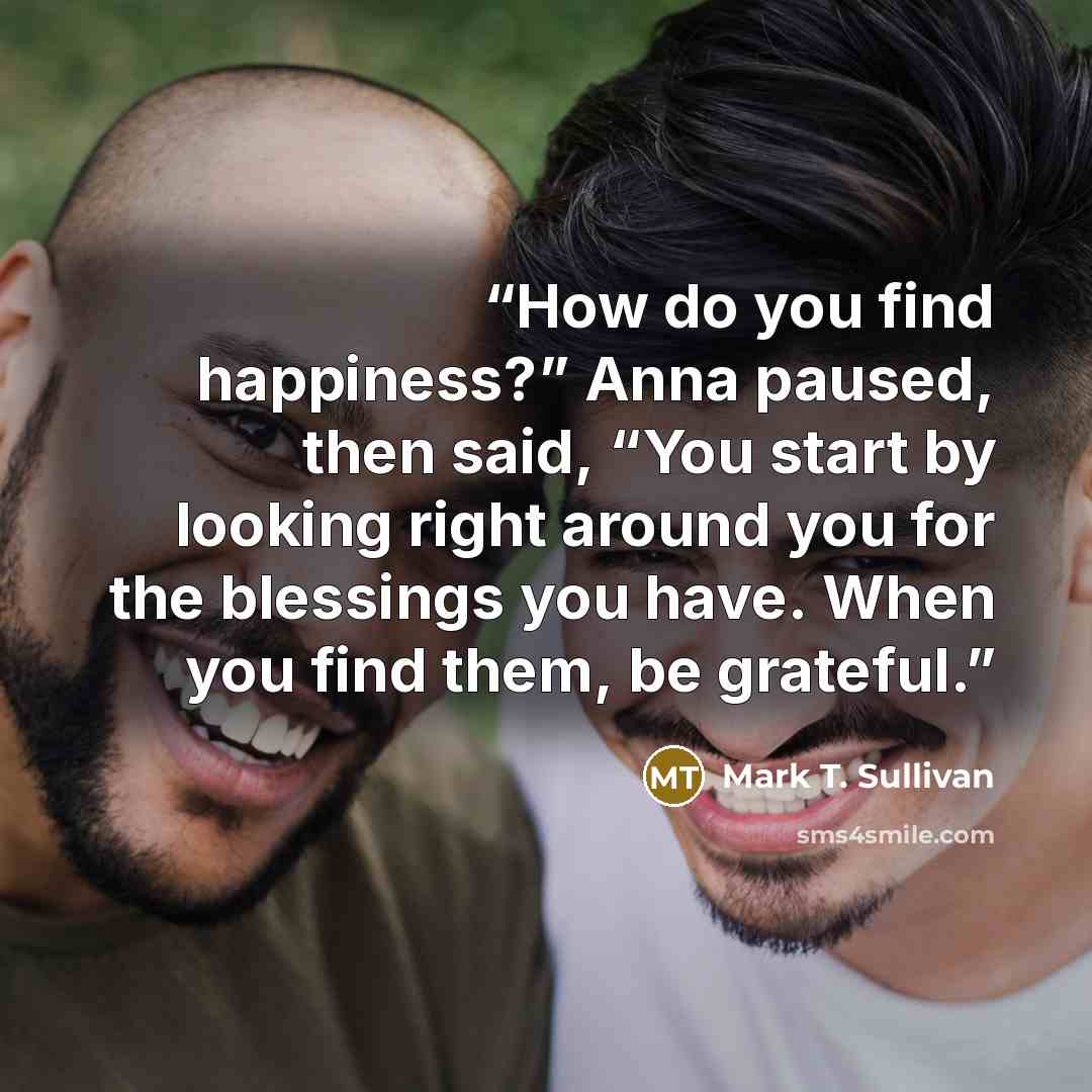 “How do you find happiness?” Anna paused, then said, “You start by looking right around you for the blessings you have. When you find them, be grateful.” quote by Mark T. Sullivan
