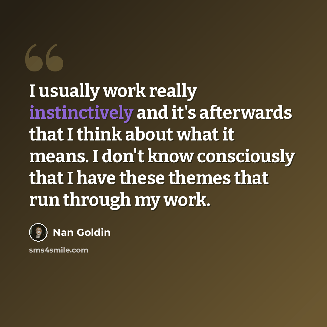 “I usually work really instinctively and it's afterwards that I think about what it means. I don't know consciously that I have these themes that run through my work.” quote by Nan Goldin