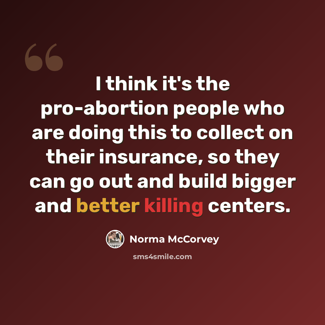 “I think it's the pro-abortion people who are doing this to collect on their insurance, so they can go out and build bigger and better killing centers.” quote by Norma McCorvey