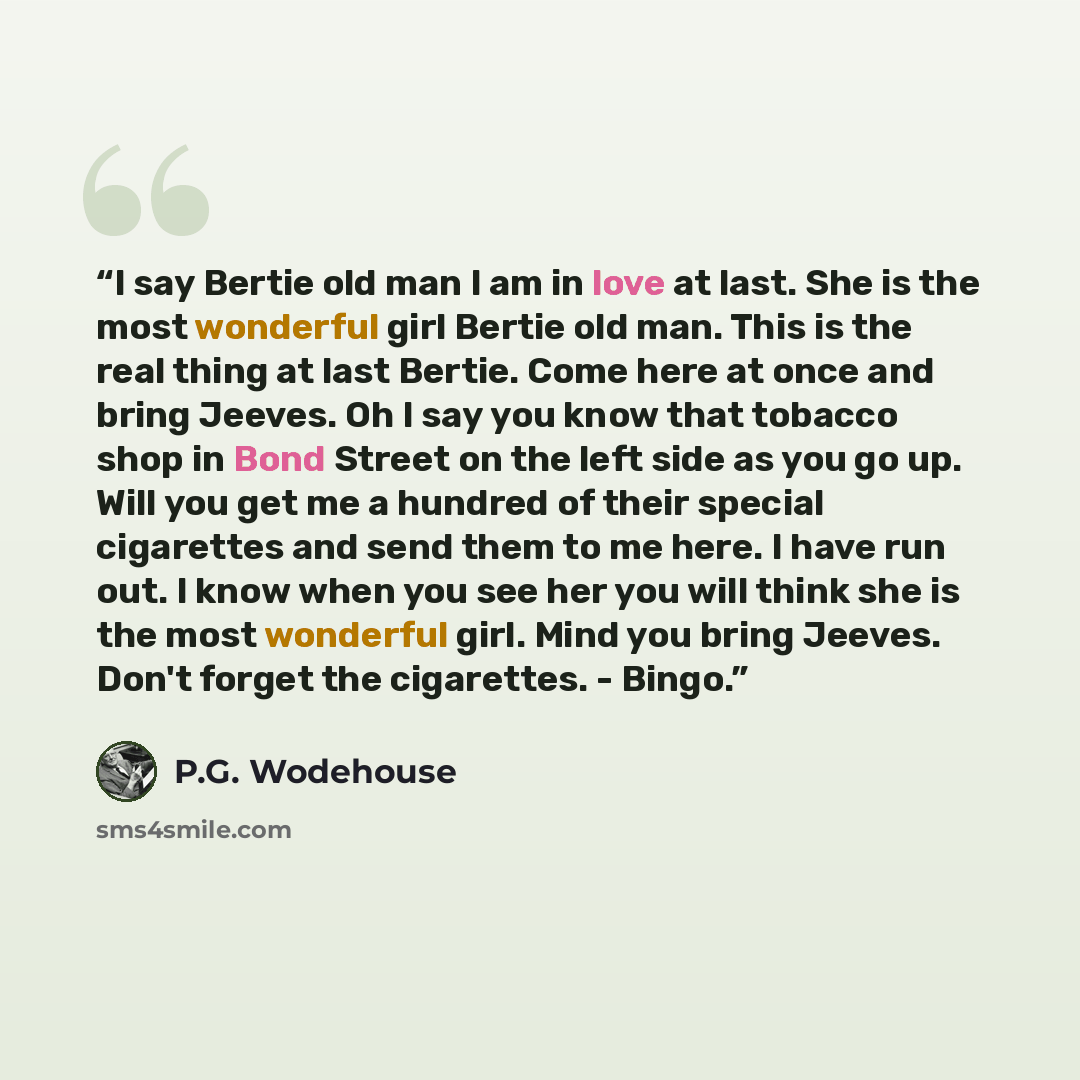 “I say Bertie old man I am in love at last. She is the most wonderful girl Bertie old man. This is the real thing at last Bertie. Come here at once and bring Jeeves. Oh I say you know that tobacco shop in Bond Street on the left side as you go up. Will you get me a hundred of their special…” quote by P.G. Wodehouse