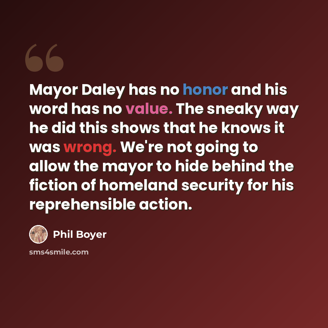 “Mayor Daley has no honor and his word has no value. The sneaky way he did this shows that he knows it was wrong. We're not going to allow the mayor to hide behind the fiction of homeland security for his reprehensible action.” quote by Phil Boyer