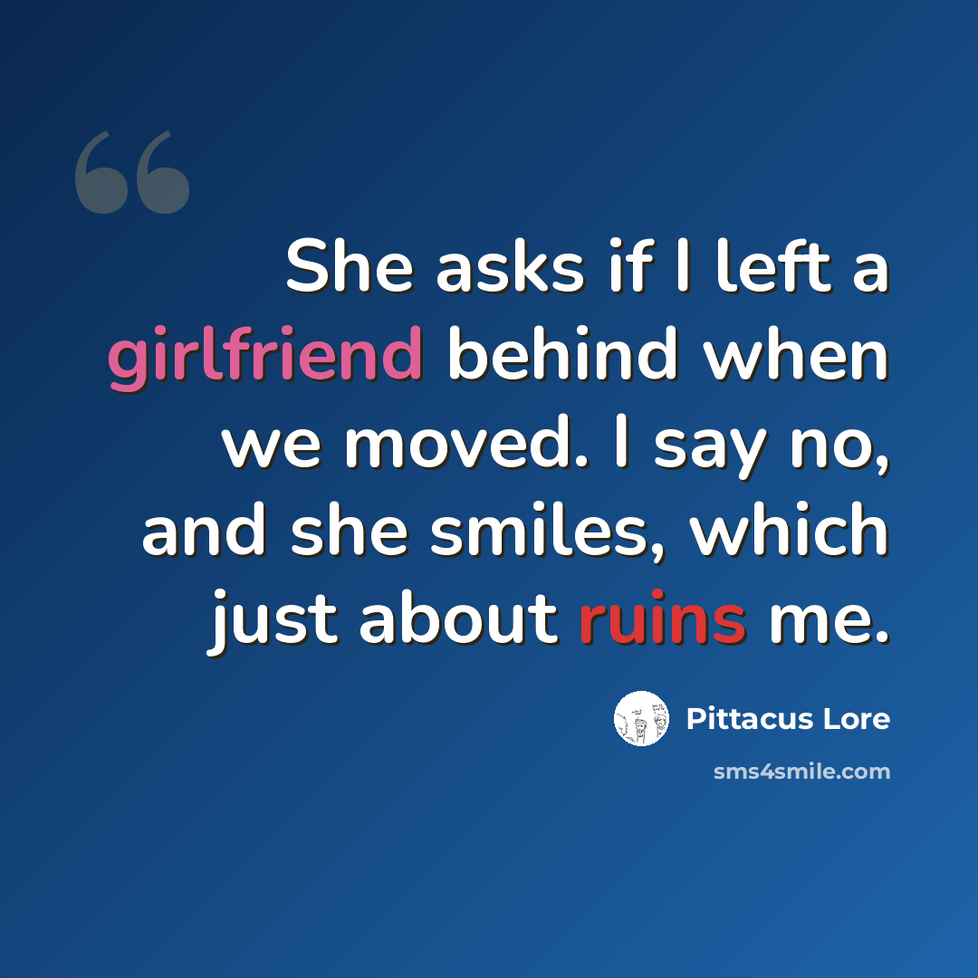 “She asks if I left a girlfriend behind when we moved. I say no, and she smiles, which just about ruins me.” quote by Pittacus Lore