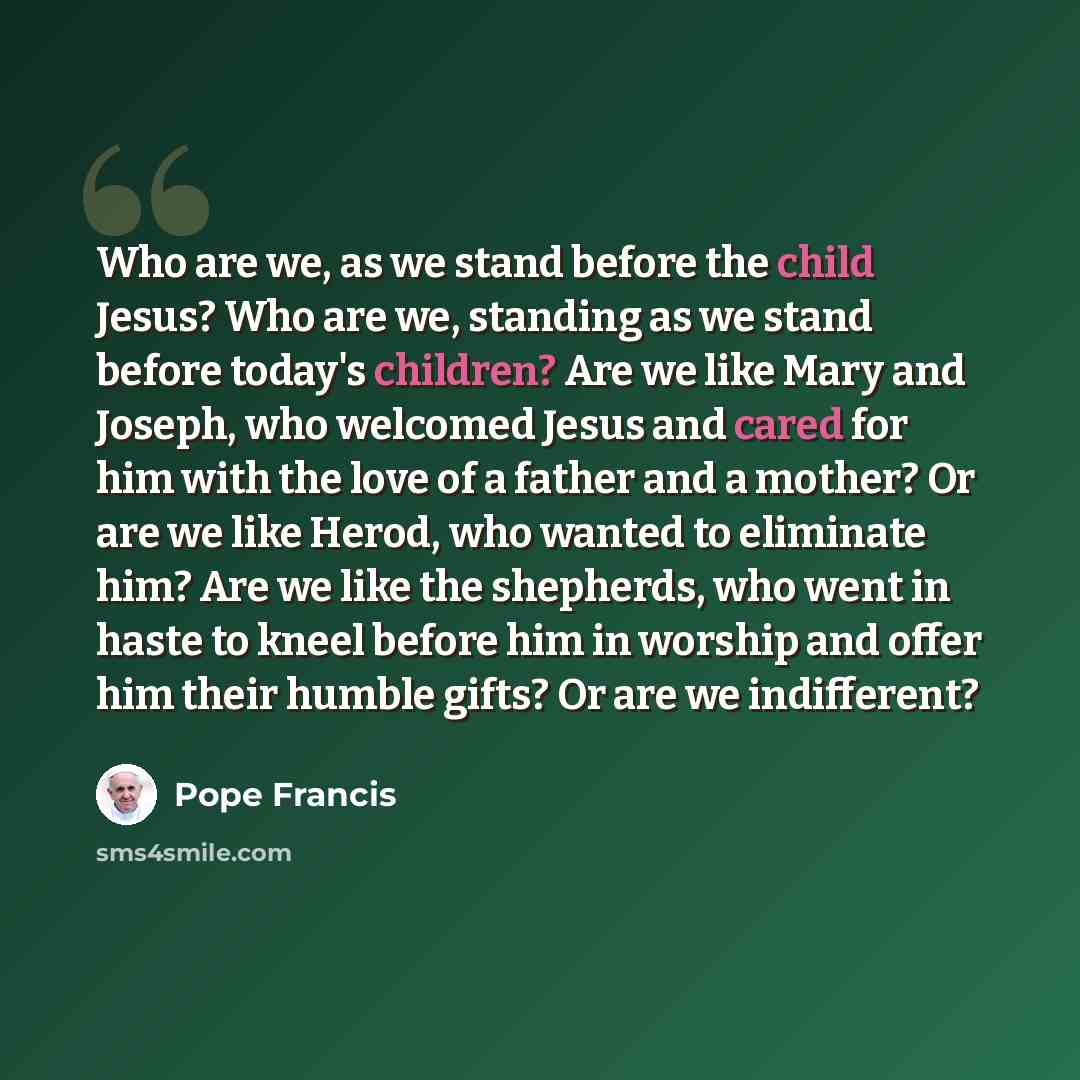 “Who are we, as we stand before the child Jesus? Who are we, standing as we stand before today's children? Are we like Mary and Joseph, who welcomed Jesus and cared for him with the love of a father and a mother? Or are we like Herod, who wanted to eliminate him? Are we like the shepherds, who went…” quote by Pope Francis