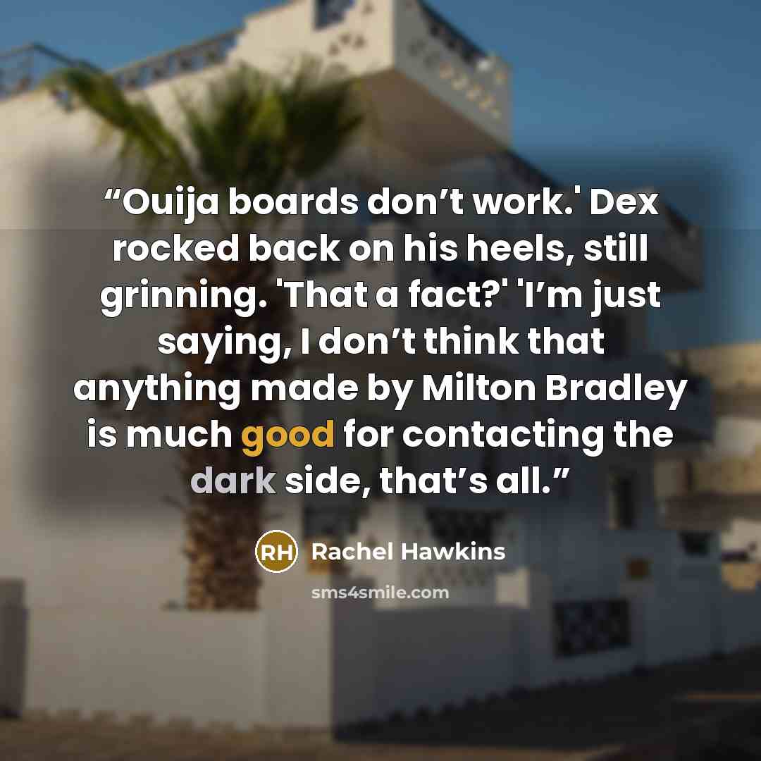 “Ouija boards don’t work.' Dex rocked back on his heels, still grinning. 'That a fact?' 'I’m just saying, I don’t think that anything made by Milton Bradley is much good for contacting the dark side, that’s all.” quote by Rachel Hawkins