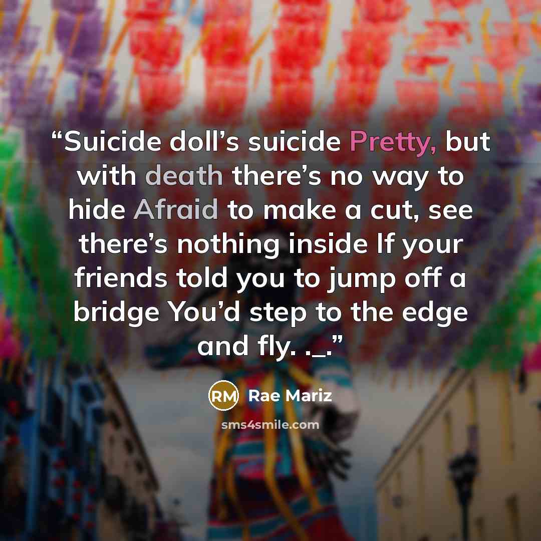 “Suicide doll’s suicide Pretty, but with death there’s no way to hide Afraid to make a cut, see there’s nothing inside If your friends told you to jump off a bridge You’d step to the edge and fly. ._.” quote by Rae Mariz