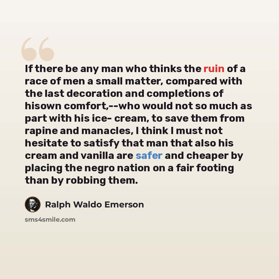 “If there be any man who thinks the ruin of a race of men a small matter, compared with the last decoration and completions of hisown comfort,--who would not so much as part with his ice- cream, to save them from rapine and manacles, I think I must not hesitate to satisfy that man that also his…” quote by Ralph Waldo Emerson