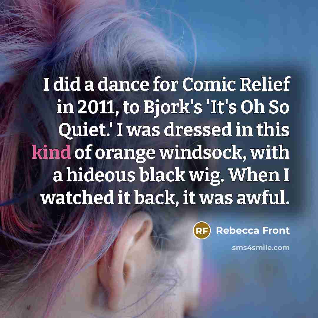 “I did a dance for Comic Relief in 2011, to Bjork's 'It's Oh So Quiet.' I was dressed in this kind of orange windsock, with a hideous black wig. When I watched it back, it was awful.” quote by Rebecca Front
