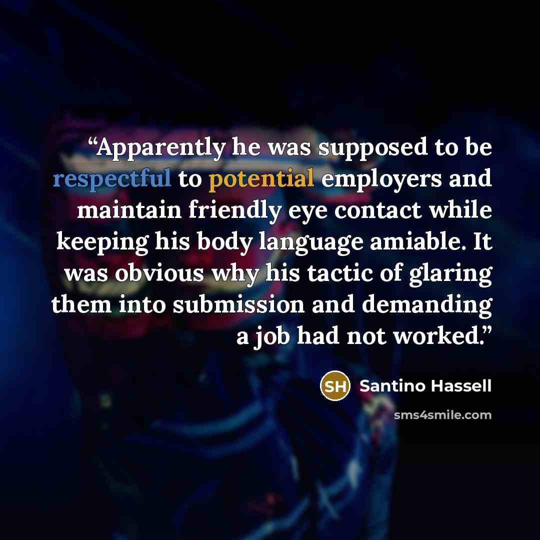 “Apparently he was supposed to be respectful to potential employers and maintain friendly eye contact while keeping his body language amiable. It was obvious why his tactic of glaring them into submission and demanding a job had not worked.” quote by Santino Hassell