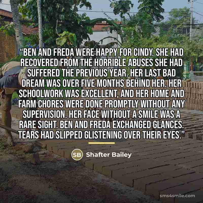 “Ben and Freda were happy for Cindy. She had recovered from the horrible abuses she had suffered the previous year. Her last bad dream was over five months behind her. Her schoolwork was excellent, and her home and farm chores were done promptly without any supervision. Her face without a smile was…” quote by Shafter Bailey