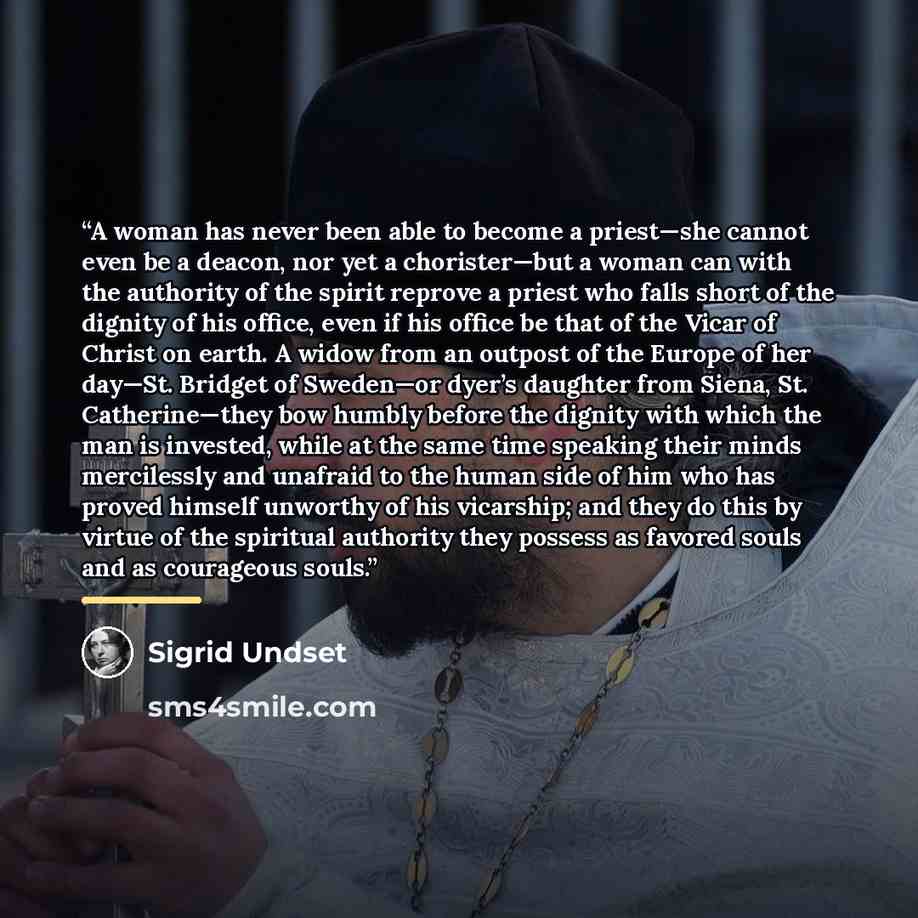 “A woman has never been able to become a priest—she cannot even be a deacon, nor yet a chorister—but a woman can with the authority of the spirit reprove a priest who falls short of the dignity of his office, even if his office be that of the Vicar of Christ on earth. A widow from an outpost of the…” quote by Sigrid Undset