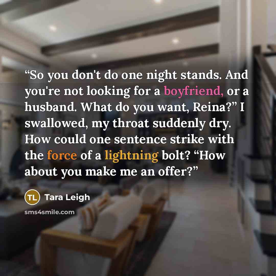“So you don't do one night stands. And you're not looking for a boyfriend, or a husband. What do you want, Reina?” I swallowed, my throat suddenly dry. How could one sentence strike with the force of a lightning bolt? “How about you make me an offer?” quote by Tara Leigh