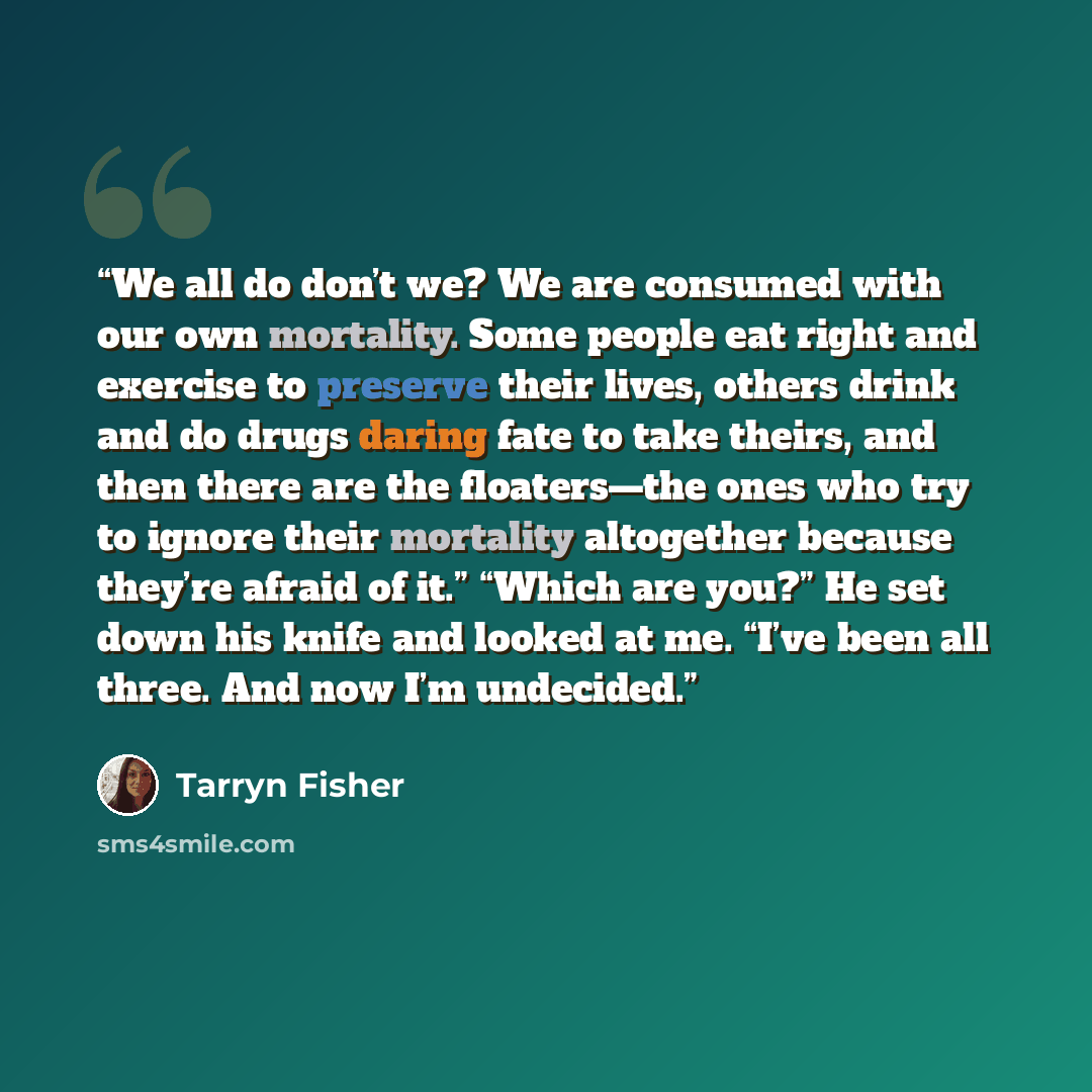 “We all do don’t we? We are consumed with our own mortality. Some people eat right and exercise to preserve their lives, others drink and do drugs daring fate to take theirs, and then there are the floaters—the ones who try to ignore their mortality altogether because they’re afraid of it.” “Which…” quote by Tarryn Fisher
