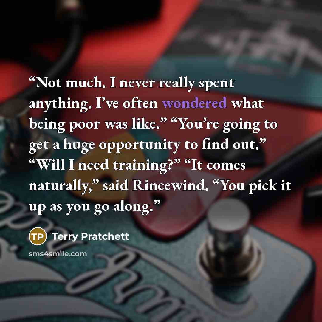 “Not much. I never really spent anything. I’ve often wondered what being poor was like.” “You’re going to get a huge opportunity to find out.” “Will I need training?” “It comes naturally,” said Rincewind. “You pick it up as you go along.” quote by Terry Pratchett