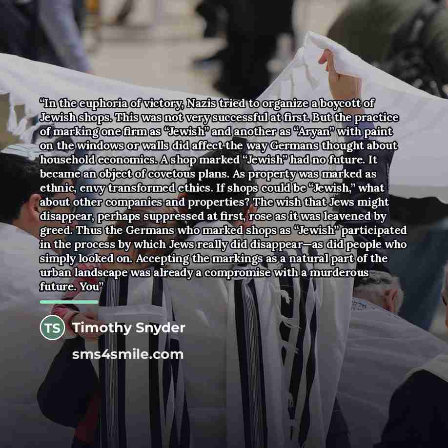 “In the euphoria of victory, Nazis tried to organize a boycott of Jewish shops. This was not very successful at first. But the practice of marking one firm as “Jewish” and another as “Aryan” with paint on the windows or walls did affect the way Germans thought about household economics. A shop…” quote by Timothy Snyder