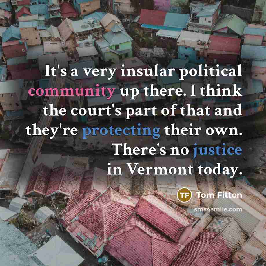 “It's a very insular political community up there. I think the court's part of that and they're protecting their own. There's no justice in Vermont today.” quote by Tom Fitton