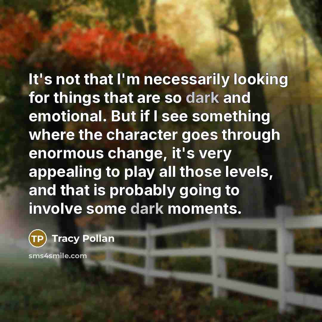 “It's not that I'm necessarily looking for things that are so dark and emotional. But if I see something where the character goes through enormous change, it's very appealing to play all those levels, and that is probably going to involve some dark moments.” quote by Tracy Pollan