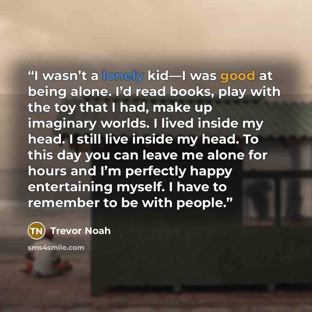 “I wasn’t a lonely kid—I was good at being alone. I’d read books, play with the toy that I had, make up imaginary worlds. I lived inside my head. I still live inside my head. To this day you can leave me alone for hours and I’m perfectly happy entertaining myself. I have to remember to be with…” quote by Trevor Noah