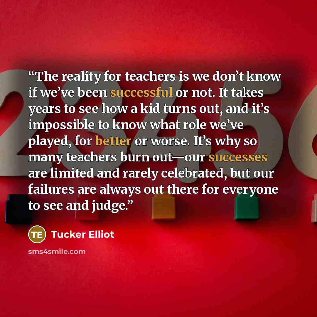 “The reality for teachers is we don’t know if we’ve been successful or not. It takes years to see how a kid turns out, and it’s impossible to know what role we’ve played, for better or worse. It’s why so many teachers burn out—our successes are limited and rarely celebrated, but our failures are…” quote by Tucker Elliot
