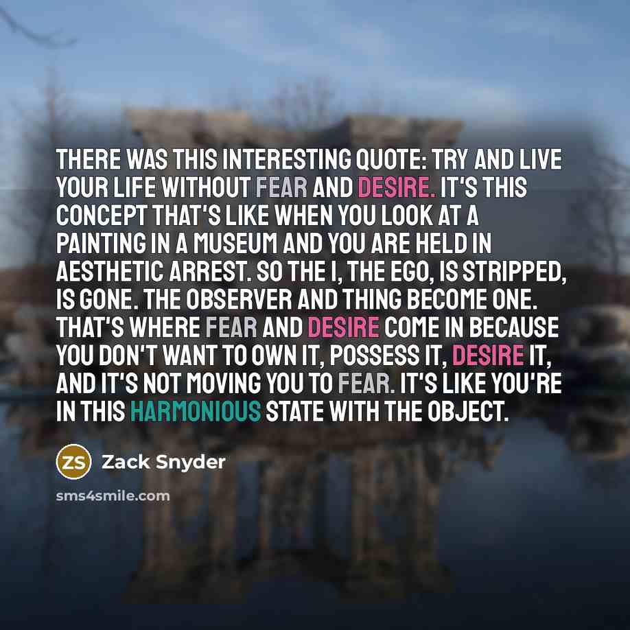 “There was this interesting quote: try and live your life without fear and desire. It's this concept that's like when you look at a painting in a museum and you are held in aesthetic arrest. So the I, the ego, is stripped, is gone. The observer and thing become one. That's where fear and desire…” quote by Zack Snyder