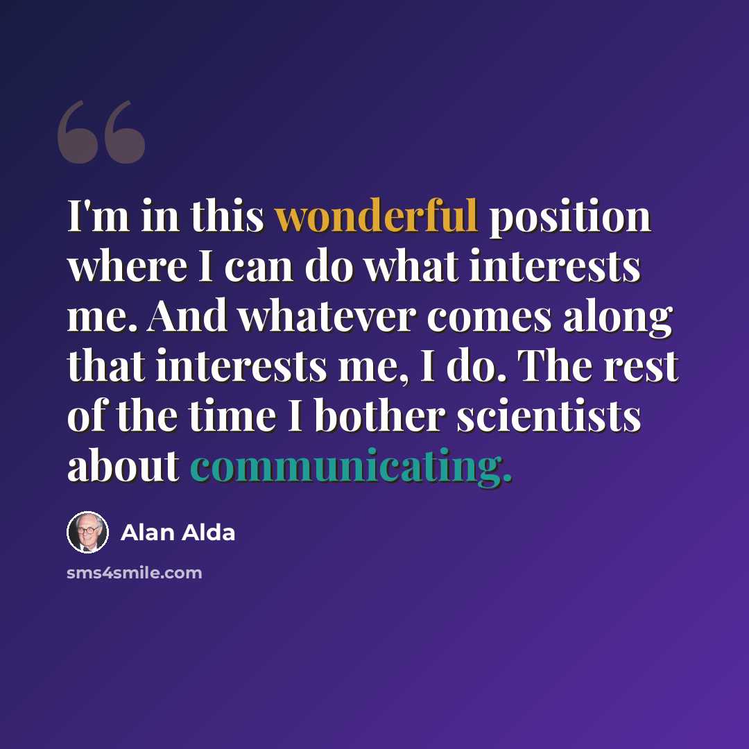 “I'm in this wonderful position where I can do what interests me. And whatever comes along that interests me, I do. The rest of the time I bother scientists about communicating.” quote by Alan Alda